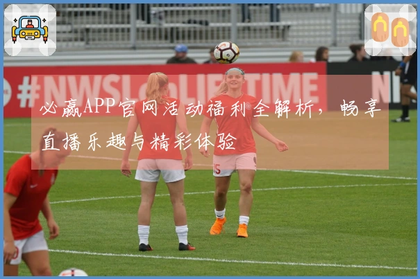 必赢APP官网活动福利全解析，畅享直播乐趣与精彩体验
