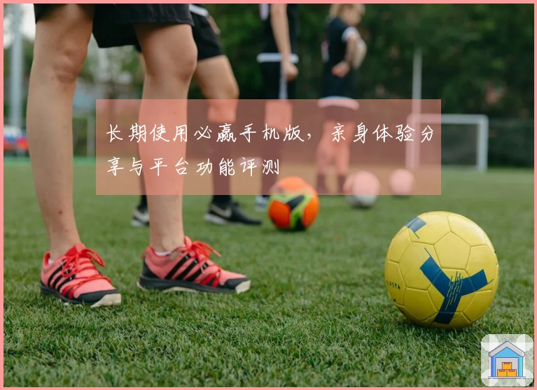 长期使用必赢手机版，亲身体验分享与平台功能评测