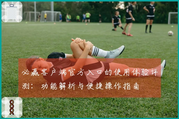 必赢客户端官方入口的使用体验评测：功能解析与便捷操作指南