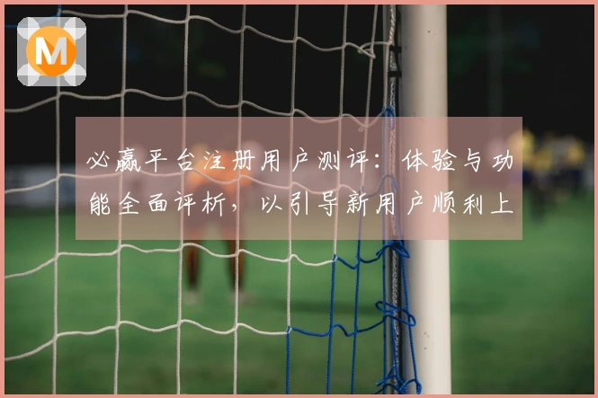 必赢平台注册用户测评：体验与功能全面评析，以引导新用户顺利上手