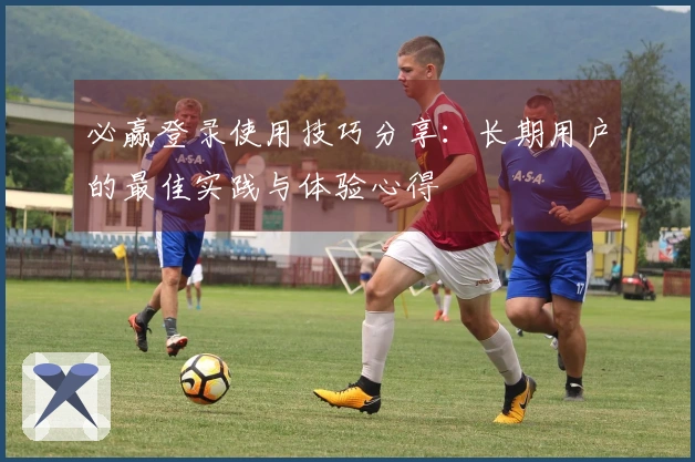 必赢登录使用技巧分享：长期用户的最佳实践与体验心得